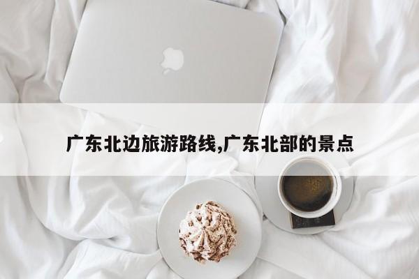 广东北边旅游路线,广东北部的景点