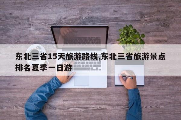 东北三省15天旅游路线,东北三省旅游景点排名夏季一日游