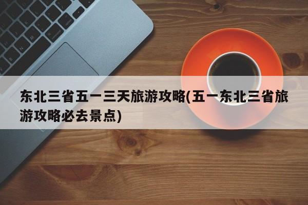 东北三省五一三天旅游攻略(五一东北三省旅游攻略必去景点) 第1张