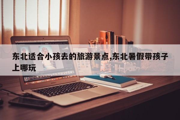 东北适合小孩去的旅游景点,东北暑假带孩子上哪玩 第1张