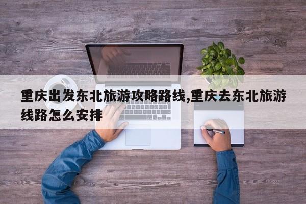 重庆出发东北旅游攻略路线,重庆去东北旅游线路怎么安排