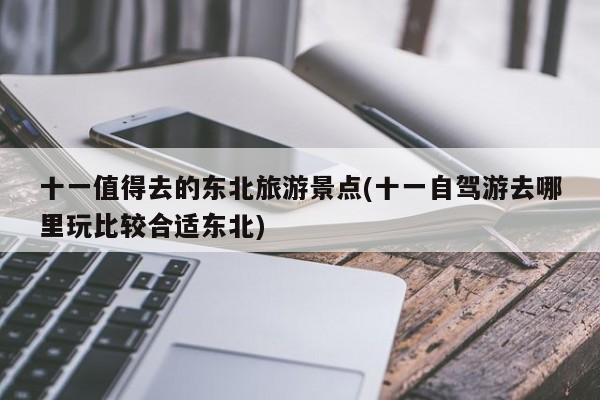 十一值得去的东北旅游景点(十一自驾游去哪里玩比较合适东北)