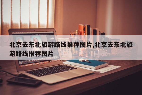 北京去东北旅游路线推荐图片,北京去东北旅游路线推荐图片