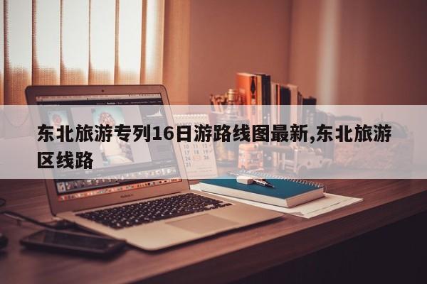 东北旅游专列16日游路线图最新,东北旅游区线路