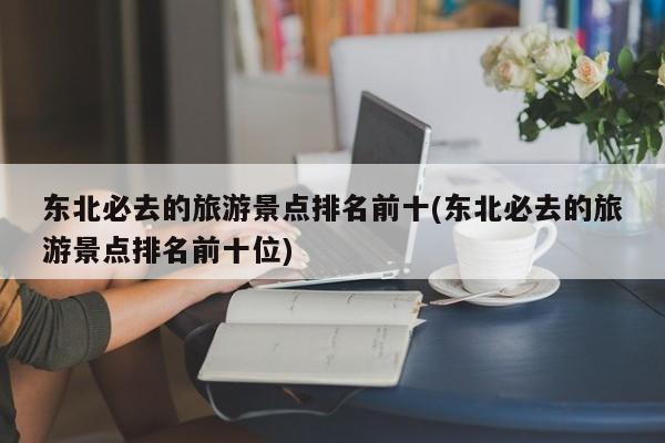 东北必去的旅游景点排名前十(东北必去的旅游景点排名前十位)