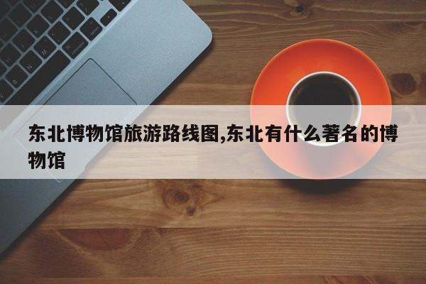 东北博物馆旅游路线图,东北有什么著名的博物馆