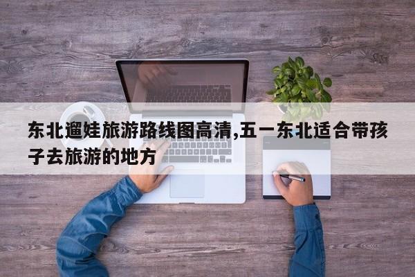 东北遛娃旅游路线图高清,五一东北适合带孩子去旅游的地方
