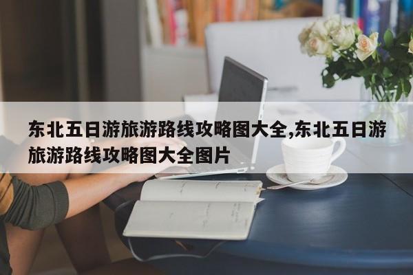 东北五日游旅游路线攻略图大全,东北五日游旅游路线攻略图大全图片