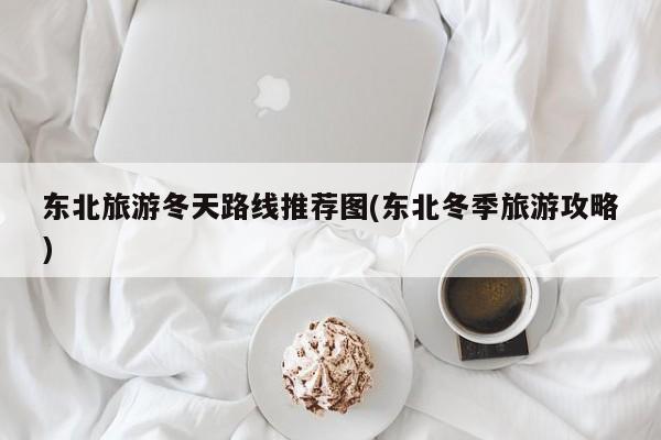 东北旅游冬天路线推荐图(东北冬季旅游攻略)