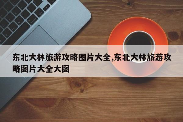 东北大林旅游攻略图片大全,东北大林旅游攻略图片大全大图
