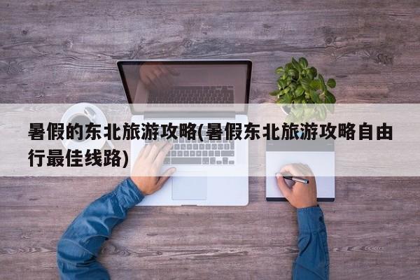暑假的东北旅游攻略(暑假东北旅游攻略自由行最佳线路)