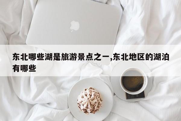东北哪些湖是旅游景点之一,东北地区的湖泊有哪些