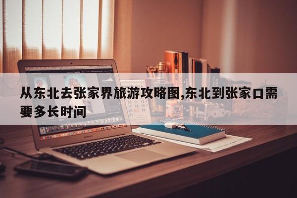 从东北去张家界旅游攻略图,东北到张家口需要多长时间