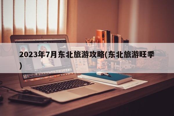 2023年7月东北旅游攻略(东北旅游旺季)