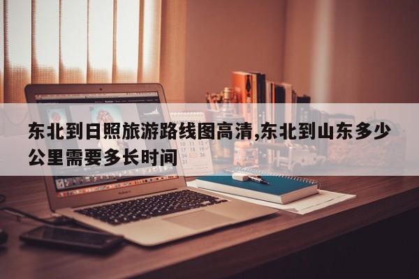 东北到日照旅游路线图高清,东北到山东多少公里需要多长时间