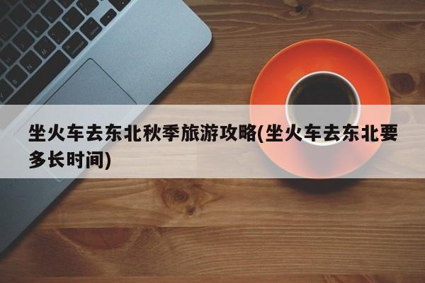 坐火车去东北秋季旅游攻略(坐火车去东北要多长时间) 第1张