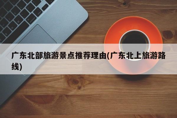 广东北部旅游景点推荐理由(广东北上旅游路线) 第1张