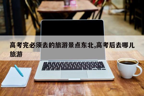 高考完必须去的旅游景点东北,高考后去哪儿旅游
