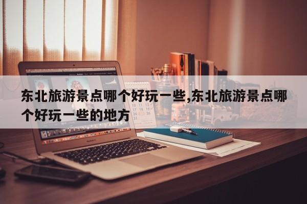 东北旅游景点哪个好玩一些,东北旅游景点哪个好玩一些的地方 第1张