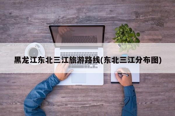 黑龙江东北三江旅游路线(东北三江分布图)