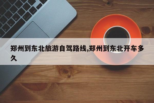 郑州到东北旅游自驾路线,郑州到东北开车多久