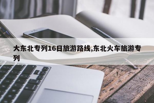 大东北专列16日旅游路线,东北火车旅游专列
