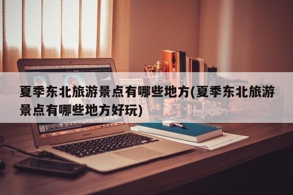 夏季东北旅游景点有哪些地方(夏季东北旅游景点有哪些地方好玩)