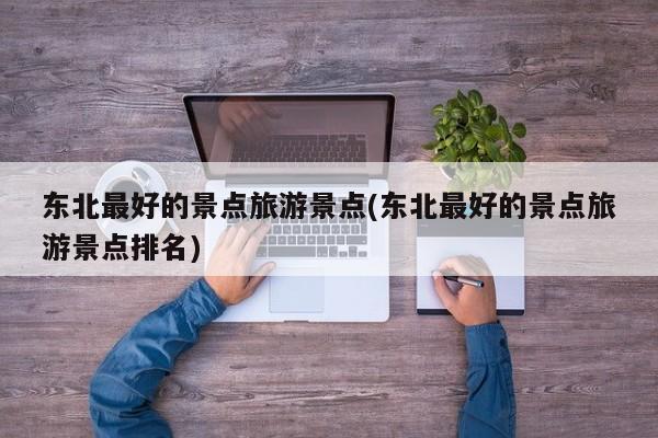 东北最好的景点旅游景点(东北最好的景点旅游景点排名)