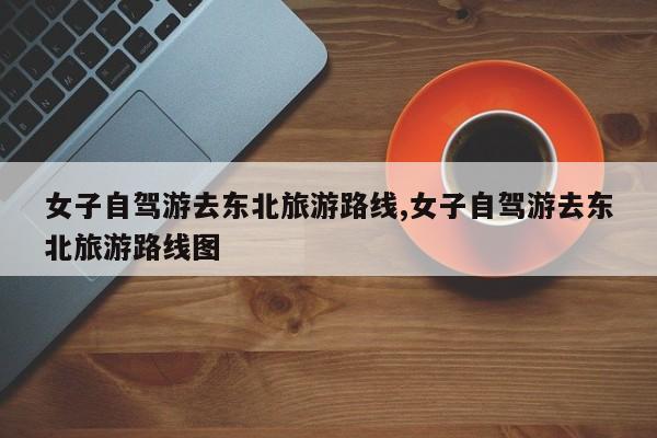女子自驾游去东北旅游路线,女子自驾游去东北旅游路线图