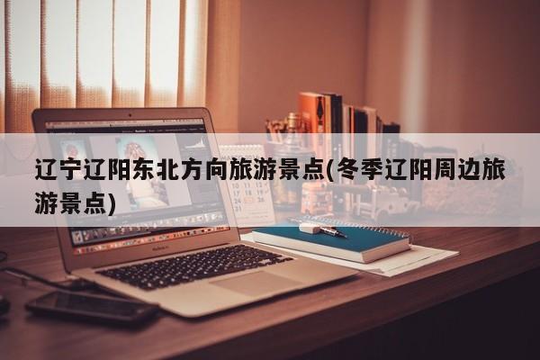 辽宁辽阳东北方向旅游景点(冬季辽阳周边旅游景点)