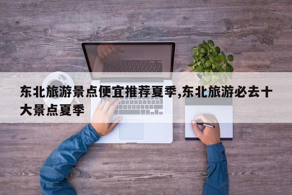 东北旅游景点便宜推荐夏季,东北旅游必去十大景点夏季