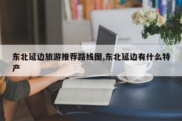 东北延边旅游推荐路线图,东北延边有什么特产