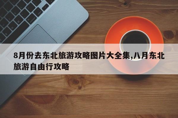 8月份去东北旅游攻略图片大全集,八月东北旅游自由行攻略 第1张