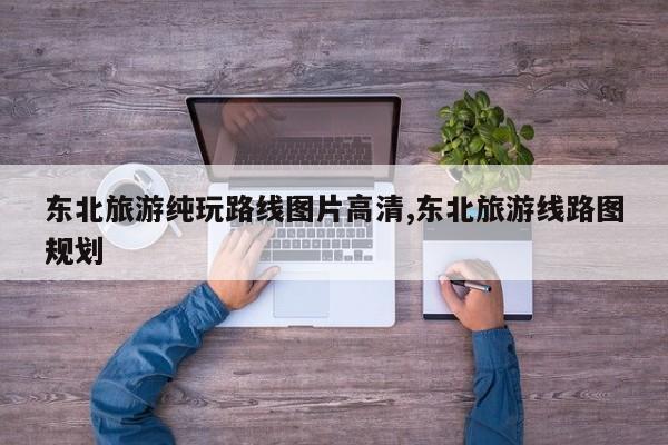 东北旅游纯玩路线图片高清,东北旅游线路图规划