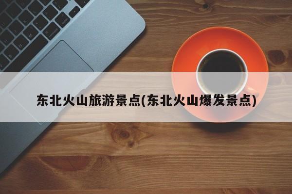 东北火山旅游景点(东北火山爆发景点)