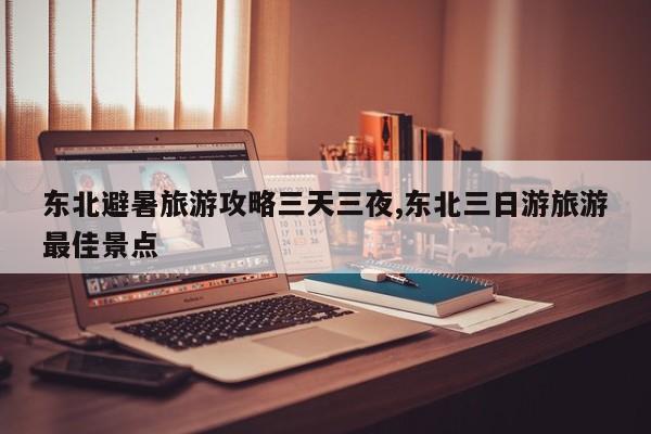 东北避暑旅游攻略三天三夜,东北三日游旅游最佳景点