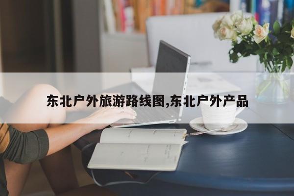 东北户外旅游路线图,东北户外产品