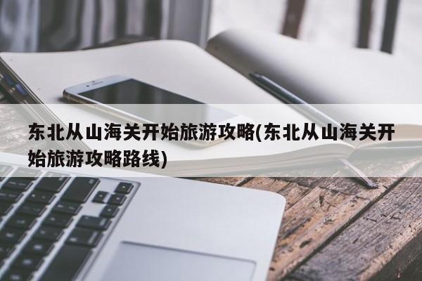 东北从山海关开始旅游攻略(东北从山海关开始旅游攻略路线)