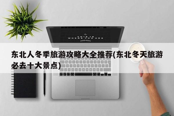 东北人冬季旅游攻略大全推荐(东北冬天旅游必去十大景点)