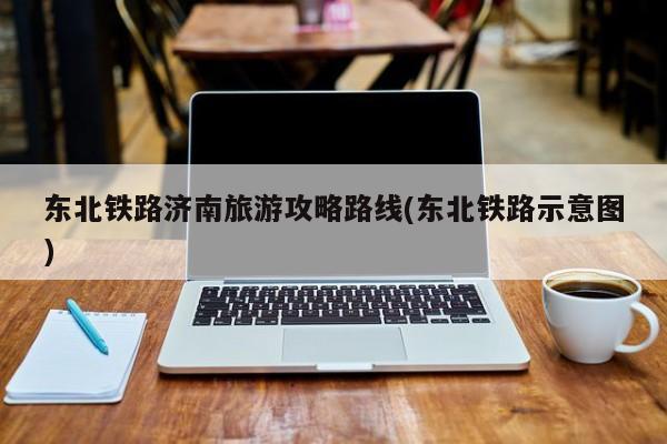 东北铁路济南旅游攻略路线(东北铁路示意图)