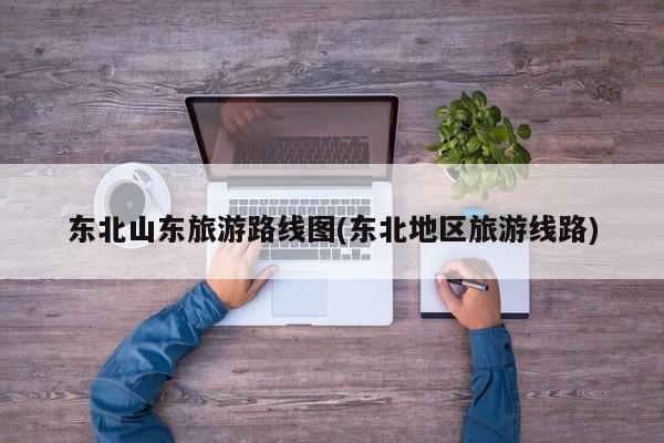 东北山东旅游路线图(东北地区旅游线路)