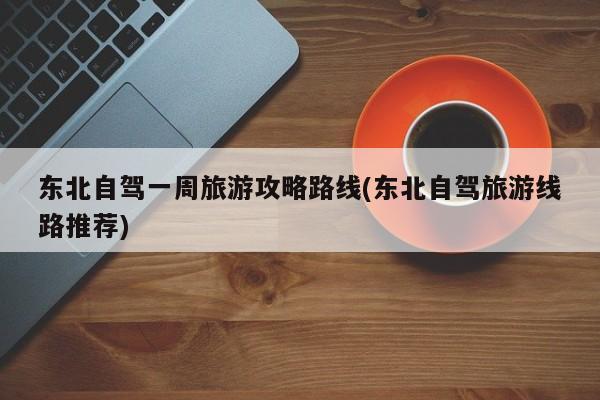 东北自驾一周旅游攻略路线(东北自驾旅游线路推荐)