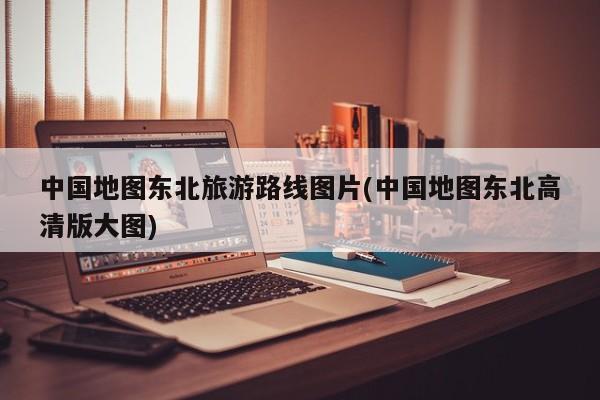 中国地图东北旅游路线图片(中国地图东北高清版大图)