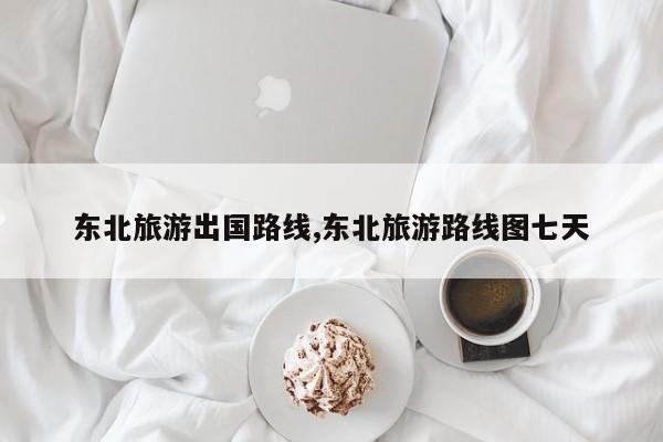 东北旅游出国路线,东北旅游路线图七天