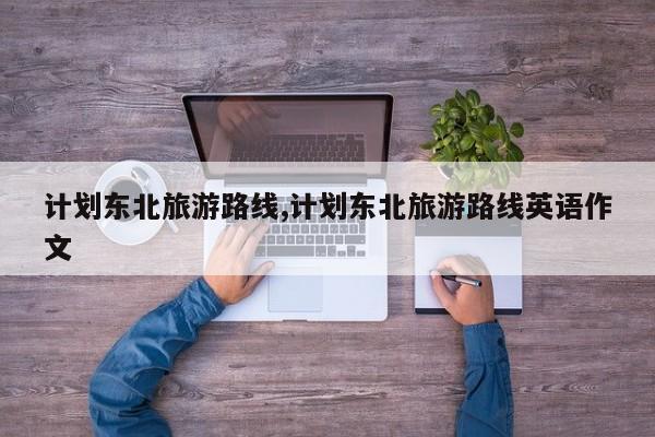 计划东北旅游路线,计划东北旅游路线英语作文