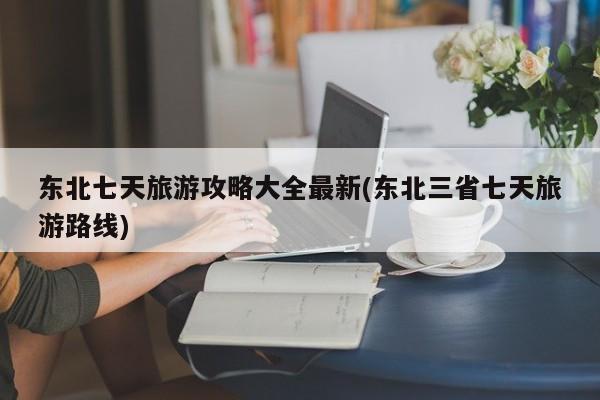 东北七天旅游攻略大全最新(东北三省七天旅游路线)