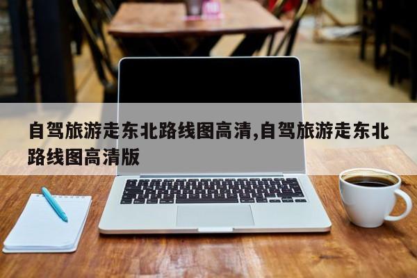 自驾旅游走东北路线图高清,自驾旅游走东北路线图高清版