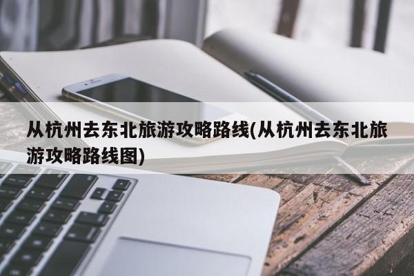 从杭州去东北旅游攻略路线(从杭州去东北旅游攻略路线图)