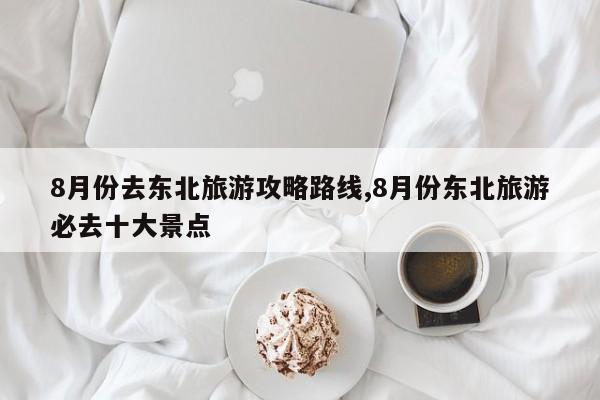 8月份去东北旅游攻略路线,8月份东北旅游必去十大景点