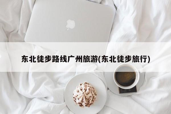 东北徒步路线广州旅游(东北徒步旅行)